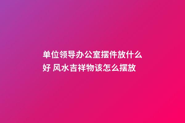 单位领导办公室摆件放什么好 风水吉祥物该怎么摆放